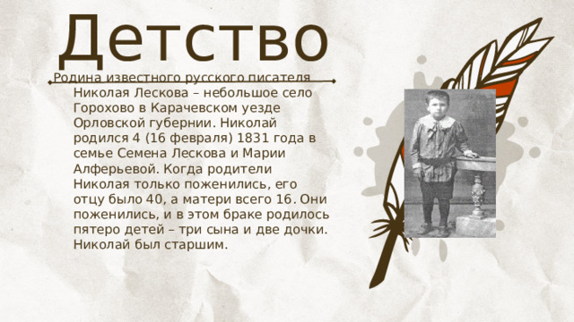 Детство Родина известного русского писателя Николая Лескова – небольшое село Горохово в Карачевском уезде Орловской губернии. Николай родился 4 (16 февраля) 1831 года в семье Семена Лескова и Марии Алферьевой. Когда родители Николая только поженились, его отцу было 40, а матери всего 16. Они поженились, и в этом браке родилось пятеро детей – три сына и две дочки. Николай был старшим. 