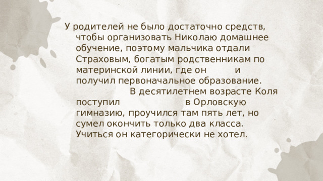 У родителей не было достаточно средств, чтобы организовать Николаю домашнее обучение, поэтому мальчика отдали Страховым, богатым родственникам по материнской линии, где он и получил первоначальное образование. В десятилетнем возрасте Коля поступил в Орловскую гимназию, проучился там пять лет, но сумел окончить только два класса. Учиться он категорически не хотел. 