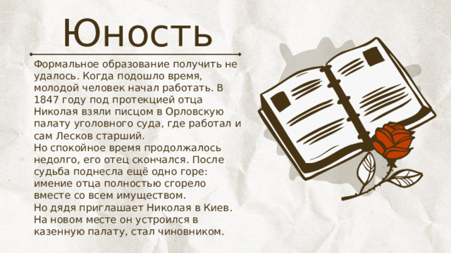 Юность Формальное образование получить не удалось. Когда подошло время, молодой человек начал работать. В 1847 году под протекцией отца Николая взяли писцом в Орловскую палату уголовного суда, где работал и сам Лесков старший. Но спокойное время продолжалось недолго, его отец скончался. После судьба поднесла ещё одно горе: имение отца полностью сгорело вместе со всем имуществом. Но дядя приглашает Николая в Киев. На новом месте он устроился в казенную палату, стал чиновником. 