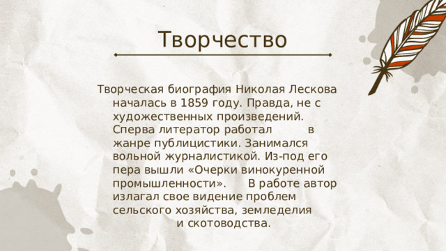 Творчество Творческая биография Николая Лескова началась в 1859 году. Правда, не с художественных произведений. Сперва литератор работал в жанре публицистики. Занимался вольной журналистикой. Из-под его пера вышли «Очерки винокуренной промышленности». В работе автор излагал свое видение проблем сельского хозяйства, земледелия и скотоводства. 
