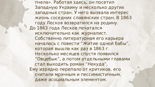 В 1862 году его принимают на должность корреспондента газеты «Северная пчела». Работая здесь, он посетил Западную Украину и несколько других западных стран. У него вызвала интерес жизнь соседних славянских стран. В 1863 году Лесков возвратился на родину. До 1863 года Лесков печатался исключительно как журналист. Собственно литературная его карьера началась с повести “Житие одной бабы”, которая вышла как раз в 1863 г. Несколько месяцев спустя появился “Овцебык”, а потом отдельными главами стал выходить роман “Некуда”. Ему изрядно перепало от критиков, его считали мрачным и пессимистичным, даже асоциальным элементом. 