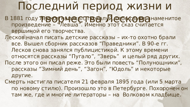 Последний период жизни и творчества Лескова В 1881 году Лесков написал, пожалуй, свое самое знаменитое произведение – “Левша”. Именно этот сказ считается вершиной его творчества. Лесков начал писать детские рассказы – их-то охотно брали все. Вышел сборник рассказов “Праведники”. В 90-е гг. Лесков снова занялся публицистикой. К этому времени относятся рассказы “Пугало”, “Зверь” и целый ряд других. После этого он писал реже. Это были повесть “Полунощники”, рассказы “Зимний день”, “Загон”, “Юдоль” и некоторые другие. Смерть настигла писателя 21 февраля 1895 года (или 5 марта по новому стилю). Произошло это в Петербурге. Похоронен он там же, где и многие литераторы – на Волковом кладбище. 