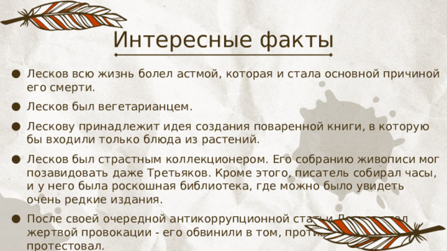 Интересные факты Лесков всю жизнь болел астмой, которая и стала основной причиной его смерти. Лесков был вегетарианцем. Лескову принадлежит идея создания поваренной книги, в которую бы входили только блюда из растений. Лесков был страстным коллекционером. Его собранию живописи мог позавидовать даже Третьяков. Кроме этого, писатель собирал часы, и у него была роскошная библиотека, где можно было увидеть очень редкие издания. После своей очередной антикоррупционной статьи Лесков стал жертвой провокации - его обвинили в том, против чего он протестовал. 