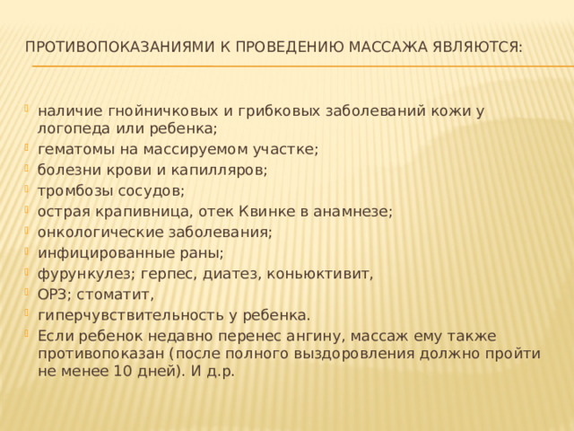 Противопоказаниями к проведению массажа являются:   наличие гнойничковых и грибковых заболеваний кожи у логопеда или ребенка; гематомы на массируемом участке; болезни крови и капилляров; тромбозы сосудов; острая крапивница, отек Квинке в анамнезе; онкологические заболевания; инфицированные раны; фурункулез; герпес, диатез, коньюктивит, ОРЗ; стоматит, гиперчувствительность у ребенка. Если ребенок недавно перенес ангину, массаж ему также противопоказан (после полного выздоровления должно пройти не менее 10 дней). И д.р. 