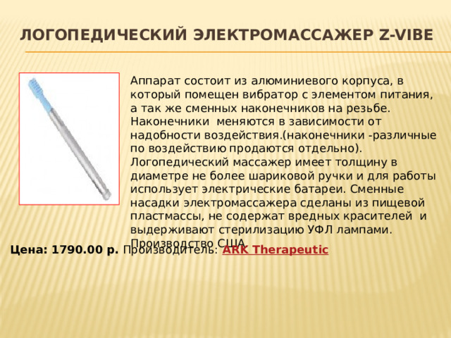 Логопедический электромассажер Z-Vibe   Аппарат состоит из алюминиевого корпуса, в который помещен вибратор с элементом питания, а так же сменных наконечников на резьбе.  Наконечники  меняются в зависимости от надобности воздействия.(наконечники -различные по воздействию продаются отдельно).  Логопедический массажер имеет толщину в диаметре не более шариковой ручки и для работы использует электрические батареи. Сменные насадки электромассажера сделаны из пищевой пластмассы, не содержат вредных красителей  и выдерживают стерилизацию УФЛ лампами. Производство США. Цена: 1790.00 р. Производитель:  ARK Therapeutic 