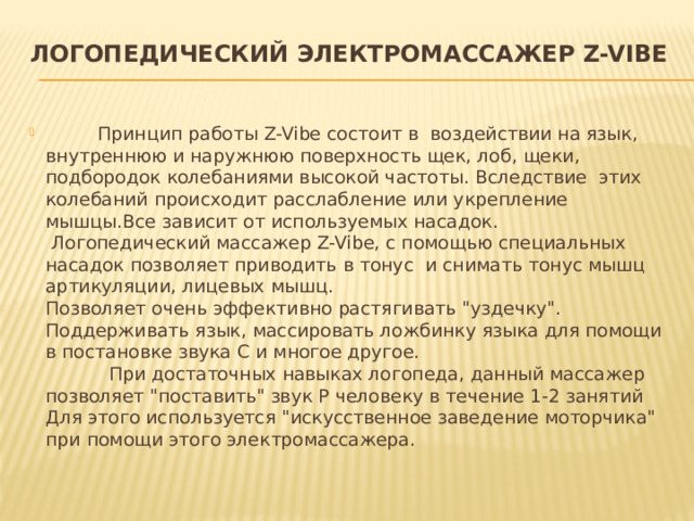 Логопедический электромассажер Z-Vibe            Принцип работы Z-Vibe состоит в  воздействии на язык, внутреннюю и наружнюю поверхность щек, лоб, щеки, подбородок колебаниями высокой частоты. Вследствие  этих колебаний происходит расслабление или укрепление мышцы.Все зависит от используемых насадок.   Логопедический массажер Z-Vibe, с помощью специальных насадок позволяет приводить в тонус  и снимать тонус мышц артикуляции, лицевых мышц.  Позволяет очень эффективно растягивать 