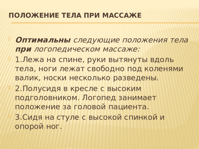 Положение тела при массаже   Оптимальны следующие положения тела при логопедическом массаже: 1.Лежа на спине, руки вытянуты вдоль тела, ноги лежат свободно под коленями валик, носки несколько разведены. 2.Полусидя в кресле с высоким подголовником. Логопед занимает положение за головой пациента. 3.Сидя на стуле с высокой спинкой и опорой ног. 