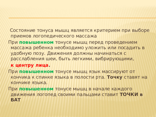  Состояние тонуса мышц является критерием при выборе приемов логопедического массажа  При повышенном тонусе мышц перед проведением массажа ребенка необходимо уложить или посадить в удобную позу. Движения должны начинаться с расслабления шеи, быть легкими, вибрирующими,  к центру лица .  При повышенном тонусе мышц язык массируют от кончика к спинке языка в полости рта. Точку ставят на кончике языка.  При повышенном тонусе мышц в начале каждого движения логопед своими пальцами ставит ТОЧКИ в БАТ  