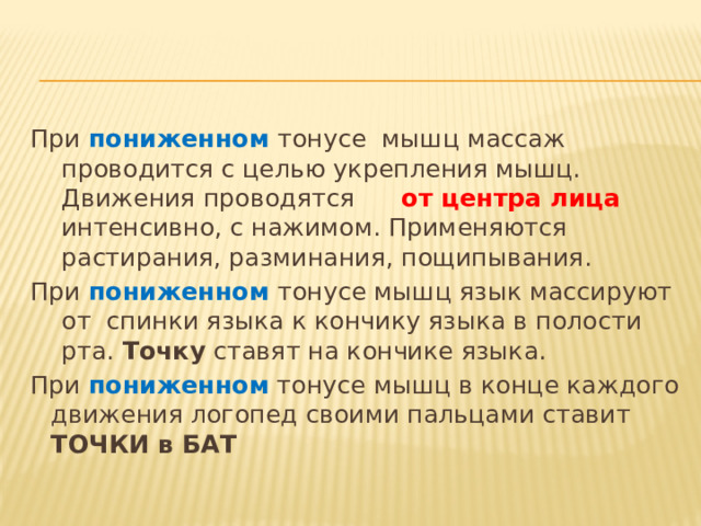 При пониженном  тонусе мышц массаж проводится с целью укрепления мышц. Движения проводятся   от центра лица интенсивно, с нажимом. Применяются растирания, разминания, пощипывания. При пониженном тонусе мышц язык массируют от спинки языка к кончику языка в полости рта. Точку ставят на кончике языка. При пониженном тонусе мышц в конце каждого движения логопед своими пальцами ставит ТОЧКИ в БАТ  