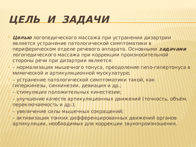 Цель и задачи Целью логопедического массажа при устранении дизартрии является устранение патологической симптоматики в периферическом отделе речевого аппарата. Основными задачами логопедического массажа при коррекции произносительной стороны речи при дизартрии является: – нормализация мышечного тонуса, преодоление гипо-гипертонуса в мимической и артикуляционной мускулатуре; – устранение патологической симптоматики такой, как гиперкинезы, синкинезии, девиация и др.; – стимуляция положительных кинестезии; – улучшение качеств артикуляционных движений (точность, объём, переключаемость и др.); – увеличение силы мышечных сокращений; – активизация тонких дифференцированных движений органов артикуляции, необходимых для коррекции звукопроизношения. 