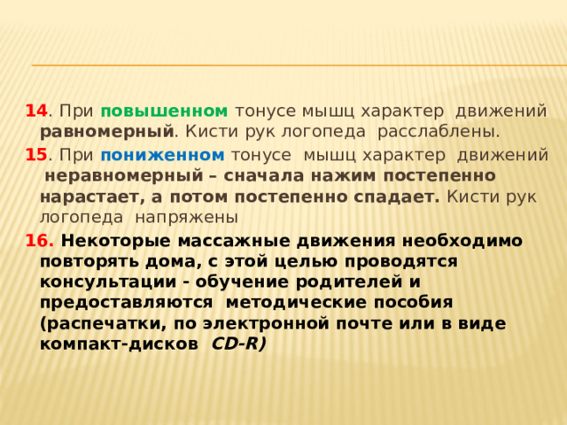 14 . При повышенном тонусе мышц характер движений равномерный . Кисти рук логопеда расслаблены. 15 . При пониженном тонусе мышц характер движений неравномерный – сначала нажим постепенно нарастает, а потом постепенно спадает. Кисти рук логопеда напряжены 16. Некоторые массажные движения необходимо повторять дома, с этой целью проводятся консультации - обучение родителей и предоставляются методические пособия (распечатки, по электронной почте или в виде компакт-дисков CD-R) 
