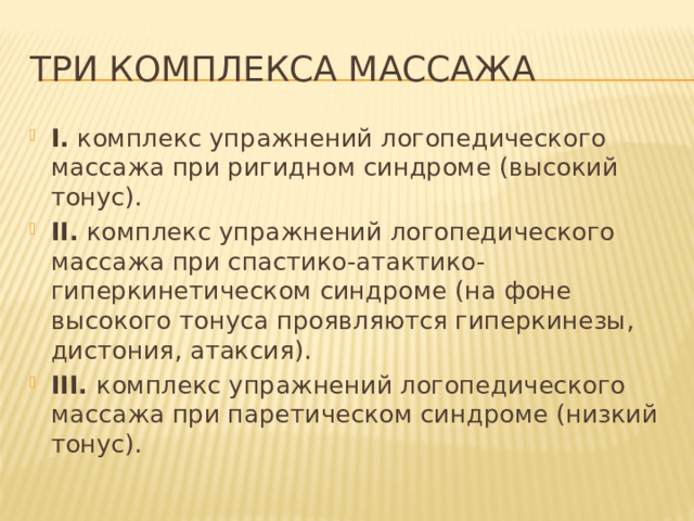три комплекса массажа I. комплекс упражнений логопедического массажа при ригидном синдроме (высокий тонус). II. комплекс упражнений логопедического массажа при спастико-атактико-гиперкинетическом синдроме (на фоне высокого тонуса проявляются гиперкинезы, дистония, атаксия). III. комплекс упражнений логопедического массажа при паретическом синдроме (низкий тонус). 