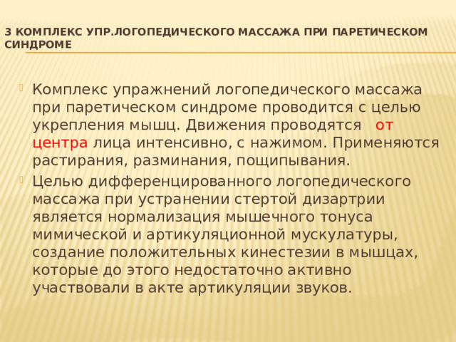 3 Комплекс упр.логопедического массажа при паретическом синдроме   Комплекс упражнений логопедического массажа при паретическом синдроме проводится с целью укрепления мышц. Движения проводятся от центра лица интенсивно, с нажимом. Применяются растирания, разминания, пощипывания. Целью дифференцированного логопедического массажа при устранении стертой дизартрии является нормализация мышечного тонуса мимической и артикуляционной мускулатуры, создание положительных кинестезии в мышцах, которые до этого недостаточно активно участвовали в акте артикуляции звуков. 