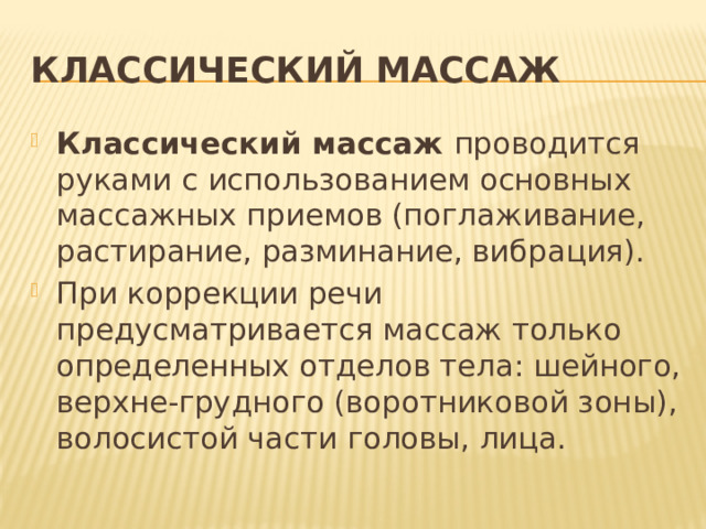 Классический массаж Классический массаж проводится руками с использованием основных массажных приемов (поглаживание, растирание, разминание, вибрация). При коррекции речи предусматривается массаж только определенных отделов тела: шейного, верхне-грудного (воротниковой зоны), волосистой части головы, лица. 