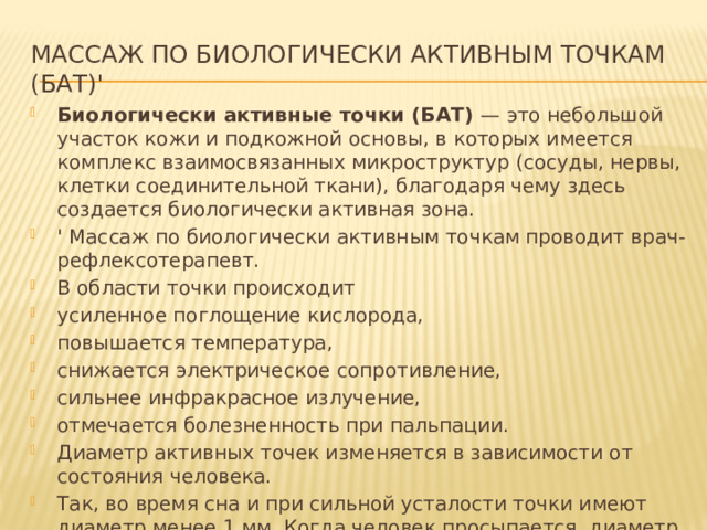 Массаж по биологически активным точкам (БАТ)' Биологически активные точки (БАТ) — это небольшой участок кожи и подкожной основы, в которых имеется комплекс взаимосвязанных микроструктур (сосуды, нервы, клетки соединительной ткани), благодаря чему здесь создается биологически активная зона. ' Массаж по биологически активным точкам проводит врач-рефлексотерапевт. В области точки происходит усиленное поглощение кислорода, повышается температура, снижается электрическое сопротивление, сильнее инфракрасное излучение, отмечается болезненность при пальпации. Диаметр активных точек изменяется в зависимости от состояния человека. Так, во время сна и при сильной усталости точки имеют диаметр менее 1 мм. Когда человек просыпается, диаметр точек увеличивается до 1 см, 