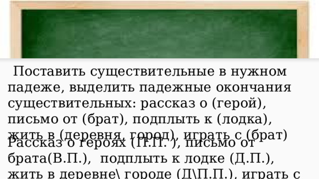 Поставить существительные в нужном падеже, выделить падежные окончания существительных: рассказ о (герой), письмо от (брат), подплыть к (лодка), жить в (деревня, город), играть с (брат) Рассказ о героях (П.П. ), письмо от брата(В.П.), подплыть к лодке (Д.П.), жить в деревне\ городе (Д\П.П.), играть с братом (Т.П.). 