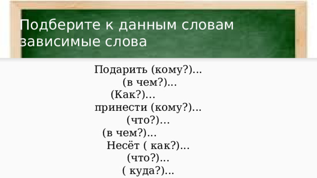 Подберите к данным словам зависимые слова Подарить (кому?)...  (в чем?)...  (Как?)... принести (кому?)... (что?)…  (в чем?)... Несёт ( как?)... (что?)... ( куда?)... 