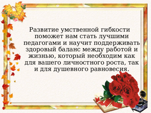 Развитие умственной гибкости поможет нам стать лучшими педагогами и научит поддерживать здоровый баланс между работой и жизнью, который необходим как для вашего личностного роста, так и для душевного равновесия. 