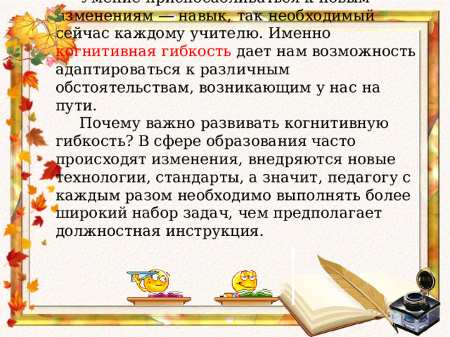      Умение приспосабливаться к новым изменениям ― навык, так необходимый сейчас каждому учителю. Именно когнитивная гибкость дает нам возможность адаптироваться к различным обстоятельствам, возникающим у нас на пути.  Почему важно развивать когнитивную гибкость? В сфере образования часто происходят изменения, внедряются новые технологии, стандарты, а значит, педагогу с каждым разом необходимо выполнять более широкий набор задач, чем предполагает должностная инструкция.     
