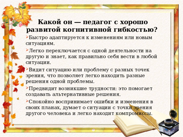  Какой он ― педагог с хорошо развитой когнитивной гибкостью? Быстро адаптируется к изменениям или новым ситуациям. Легко переключается с одной деятельности на другую и знает, как правильно себя вести в любой ситуации. Видит ситуацию или проблему с разных точек зрения, что позволяет легко находить разные решения одной проблемы. Предвидит возникшие трудности: это помогает создавать альтернативные решения. Спокойно воспринимает ошибки и изменения в своих планах, думает о ситуации с точки зрения другого человека и легко находит компромиссы. 
