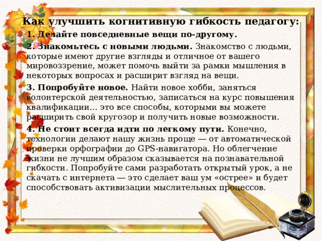  Как улучшить когнитивную гибкость педагогу: 1. Делайте повседневные вещи по-другому.   2. Знакомьтесь с новыми людьми.  Знакомство с людьми, которые имеют другие взгляды и отличное от вашего мировоззрение, может помочь выйти за рамки мышления в некоторых вопросах и расширит взгляд на вещи. 3. Попробуйте новое.  Найти новое хобби, заняться волонтерской деятельностью, записаться на курс повышения квалификации… это все способы, которыми вы можете расширить свой кругозор и получить новые возможности. 4. Не стоит всегда идти по легкому пути.  Конечно, технологии делают нашу жизнь проще ― от автоматической проверки орфографии до GPS-навигатора. Но облегчение жизни не лучшим образом сказывается на познавательной гибкости. Попробуйте сами разработать открытый урок, а не скачать с интернета ― это сделает ваш ум «острее» и будет способствовать активизации мыслительных процессов.     