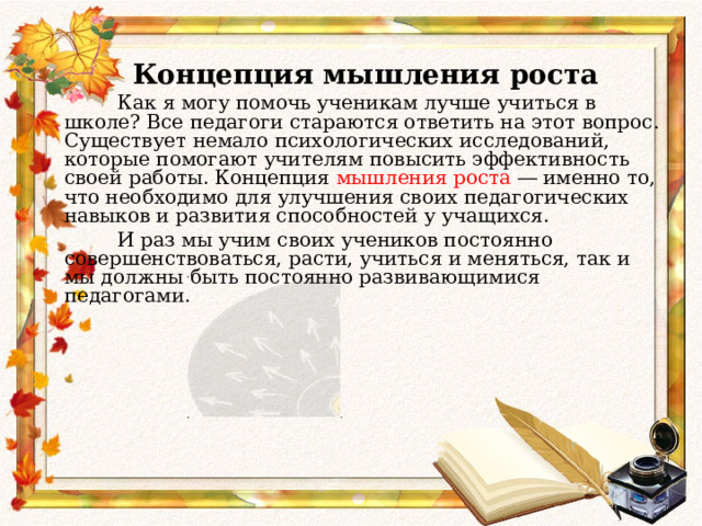   Концепция мышления роста  Как я могу помочь ученикам лучше учиться в школе? Все педагоги стараются ответить на этот вопрос. Существует немало психологических исследований, которые помогают учителям повысить эффективность своей работы. Концепция мышления роста ― именно то, что необходимо для улучшения своих педагогических навыков и развития способностей у учащихся.  И раз мы учим своих учеников постоянно совершенствоваться, расти, учиться и меняться, так и мы должны быть постоянно развивающимися педагогами.  