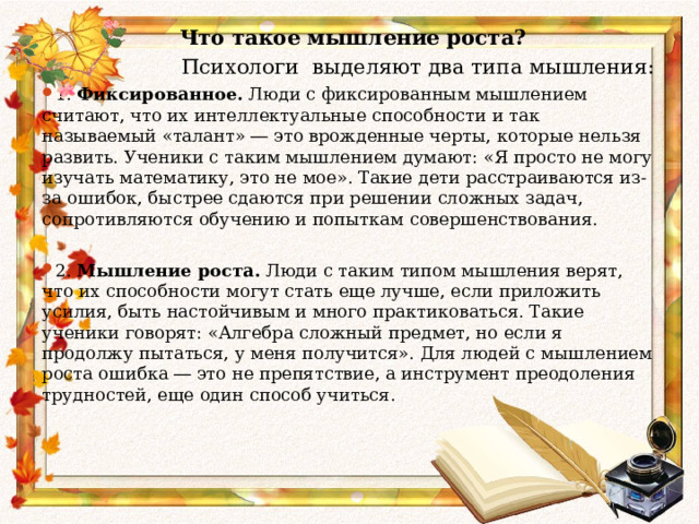  Что такое мышление роста?  Психологи выделяют два типа мышления: 1. Фиксированное.  Люди с фиксированным мышлением считают, что их интеллектуальные способности и так называемый «талант» ― это врожденные черты, которые нельзя развить. Ученики с таким мышлением думают: «Я просто не могу изучать математику, это не мое». Такие дети расстраиваются из-за ошибок, быстрее сдаются при решении сложных задач, сопротивляются обучению и попыткам совершенствования.  2. Мышление роста.  Люди с таким типом мышления верят, что их способности могут стать еще лучше, если приложить усилия, быть настойчивым и много практиковаться. Такие ученики говорят: «Алгебра сложный предмет, но если я продолжу пытаться, у меня получится». Для людей с мышлением роста ошибка ― это не препятствие, а инструмент преодоления трудностей, еще один способ учиться.       
