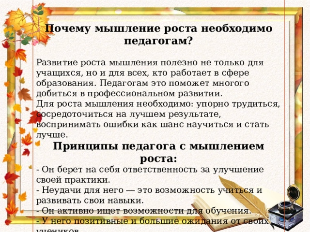            Почему мышление роста необходимо педагогам? Развитие роста мышления полезно не только для учащихся, но и для всех, кто работает в сфере образования. Педагогам это поможет многого добиться в профессиональном развитии.  Для роста мышления необходимо: упорно трудиться, сосредоточиться на лучшем результате, воспринимать ошибки как шанс научиться и стать лучше. Принципы педагога с мышлением роста: - Он берет на себя ответственность за улучшение своей практики. - Неудачи для него ― это возможность учиться и развивать свои навыки. - Он активно ищет возможности для обучения. - У него позитивные и большие ожидания от своих учеников. - Он использует язык мышления роста при обучении и в повседневной жизни. - Не боится попросить помощи у более опытного коллеги для решения вопросов. 