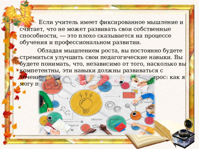  Если учитель имеет фиксированное мышление и считает, что не может развивать свои собственные способности, ― это плохо сказывается на процессе обучения и профессиональном развитии.   Обладая мышлением роста, вы постоянно будете стремиться улучшить свои педагогические навыки. Вы будете понимать, что, независимо от того, насколько вы компетентны, эти навыки должны развиваться с течением времени. Всегда задавайте себе вопрос: как я могу прокачать умения еще больше?    