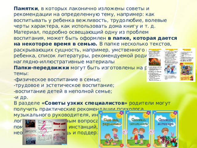Памятки , в которых лаконично изложены советы и рекомендации на определенную тему, например: как воспитывать у ребенка вежливость, трудолюбие, волевые черты характера, как использовать дома книгу и т. д.   Материал, подробно освещающий одну из проблем воспитания, может быть оформлен в папке, которая дается на некоторое время в семью. В папке несколько текстов, раскрывающих сущность, например, умственного воспитания ребенка, список литературы, рекомендуемой родителям, наглядно-иллюстративные материалы Папки-передвижки могут быть изготовлены на разные темы: -физическое воспитание в семье; -трудовое и эстетическое воспитание; -воспитание детей в неполной семье; -и др. В разделе  «Советы узких специалистов»  родители могут получить практические рекомендации психолога, музыкального руководителя, инструктора по физкультуре и логопеда по различным вопросам. Так же здесь можно поместить перечень инстанций, где родители могут получить необходимую помощь и поддержку. 