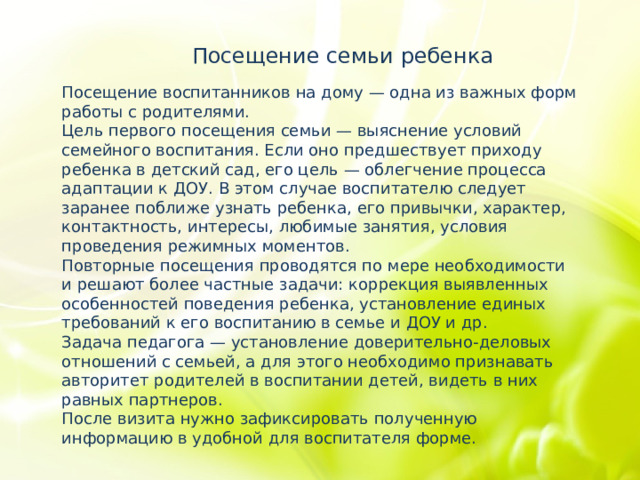 Посещение семьи ребенка Посещение воспитанников на дому — одна из важных форм работы с родителями. Цель первого посещения семьи — выяснение условий семейного воспитания. Если оно предшествует приходу ребенка в детский сад, его цель — облегчение процесса адаптации к ДОУ. В этом случае воспитателю следует заранее поближе узнать ребенка, его привычки, характер, контактность, интересы, любимые занятия, условия проведения режимных моментов. Повторные посещения проводятся по мере необходимости и решают более частные задачи: коррекция выявленных особенностей поведения ребенка, установление единых требований к его воспитанию в семье и ДОУ и др. Задача педагога — установление доверительно-деловых отношений с семьей, а для этого необходимо признавать авторитет родителей в воспитании детей, видеть в них равных партнеров. После визита нужно зафиксировать полученную информацию в удобной для воспитателя форме. 