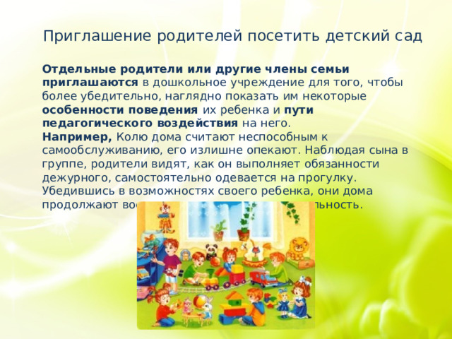 Приглашение родителей посетить детский сад Отдельные родители или другие члены семьи приглашаются в дошкольное учреждение для того, чтобы более убедительно, наглядно показать им некоторые особенности поведения их ребенка и пути педагогического воздействия на него. Например, Колю дома считают неспособным к самообслуживанию, его излишне опекают. Наблюдая сына в группе, родители видят, как он выполняет обязанности дежурного, самостоятельно одевается на прогулку. Убедившись в возможностях своего ребенка, они дома продолжают воспитывать у него самостоятельность. 