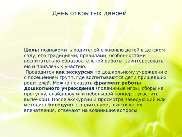 День открытых дверей Цель: познакомить родителей с жизнью детей в детском саду, его традициями, правилами, особенностями воспитательно-образовательной работы, заинтересовать ею и привлечь к участию.   Проводится как экскурсия по дошкольному учреждению с посещением групп, где воспитываются дети пришедших родителей. Можно показать фрагмент работы дошкольного учреждения (подвижные игры, сборы на прогулку, слайд-шоу или небольшой концерт, угостить выпечкой). После экскурсии и просмотра заведующий или методист беседуют с родителями, выясняют их впечатления, отвечают на возникшие вопросы.    