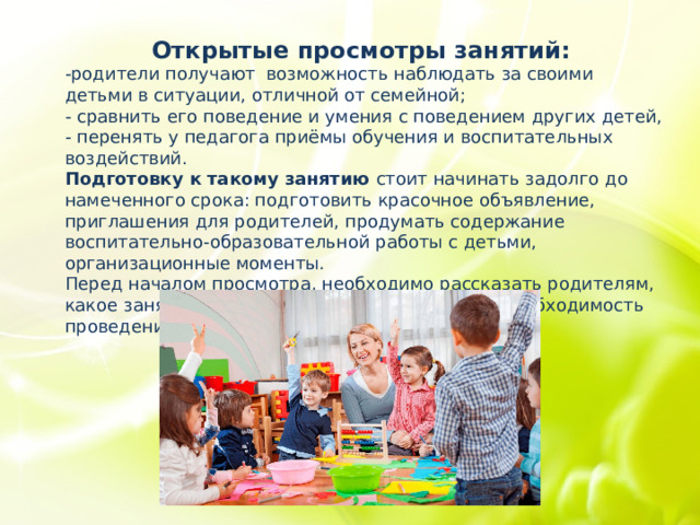 Открытые просмотры занятий:   -родители получают  возможность наблюдать за своими детьми в ситуации, отличной от семейной; - сравнить его поведение и умения с поведением других детей, - перенять у педагога приёмы обучения и воспитательных воздействий.  Подготовку к такому занятию стоит начинать задолго до намеченного срока: подготовить красочное объявление, приглашения для родителей, продумать содержание воспитательно-образовательной работы с детьми, организационные моменты. Перед началом просмотра, необходимо рассказать родителям, какое занятие они будут смотреть, его цель и необходимость проведения. 