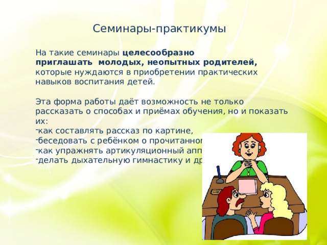 Семинары-практикумы На такие семинары целесообразно приглашать  молодых, неопытных родителей, которые нуждаются в приобретении практических навыков воспитания детей. Эта форма работы даёт возможность не только рассказать о способах и приёмах обучения, но и показать их: как составлять рассказ по картине, беседовать с ребёнком о прочитанном, как упражнять артикуляционный аппарат, делать дыхательную гимнастику и др.  