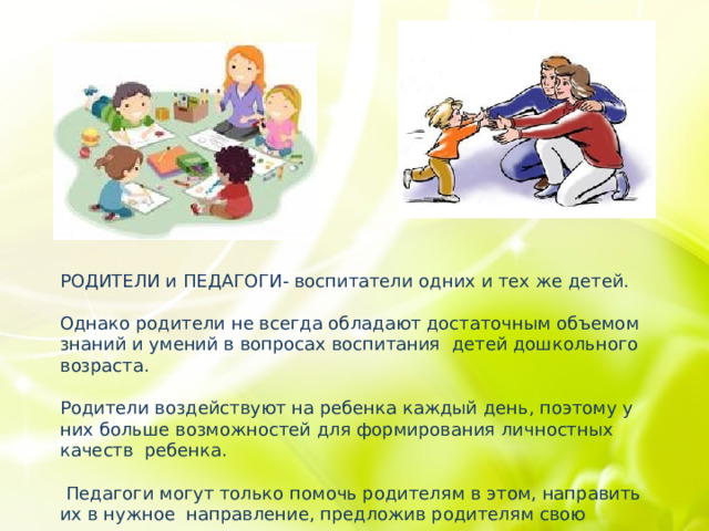 РОДИТЕЛИ и ПЕДАГОГИ- воспитатели одних и тех же детей. Однако родители не всегда обладают достаточным объемом знаний и умений в вопросах воспитания  детей дошкольного возраста. Родители воздействуют на ребенка каждый день, поэтому у них больше возможностей для формирования личностных качеств  ребенка.  Педагоги могут только помочь родителям в этом, направить их в нужное  направление, предложив родителям свою помощь. 