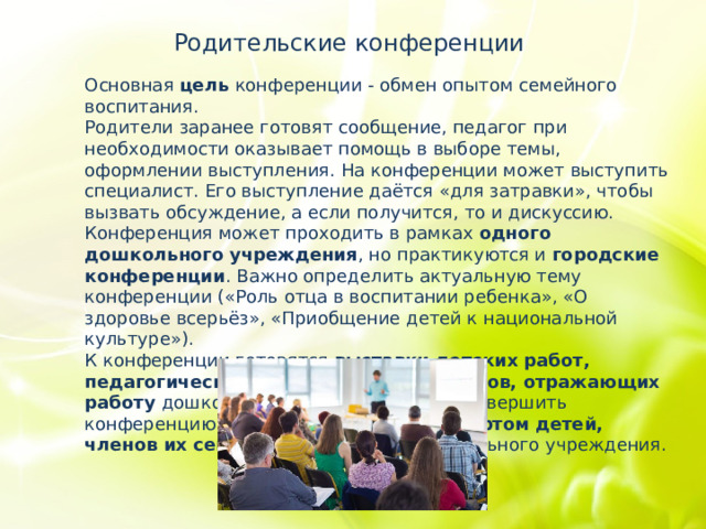 Родительские конференции Основная цель конференции - обмен опытом семейного воспитания. Родители заранее готовят сообщение, педагог при необходимости оказывает помощь в выборе темы, оформлении выступления. На конференции может выступить специалист. Его выступление даётся «для затравки», чтобы вызвать обсуждение, а если получится, то и дискуссию. Конференция может проходить в рамках одного дошкольного учреждения , но практикуются и городские конференции . Важно определить актуальную тему конференции («Роль отца в воспитании ребенка», «О здоровье всерьёз», «Приобщение детей к национальной культуре»). К конференции готовятся выставки детских работ, педагогической литературы , материалов, отражающих работу дошкольного учреждения и др. Завершить конференцию можно совместным концертом детей, членов их семей и сотрудников дошкольного учреждения. 