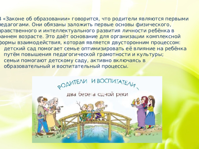 В «Законе об образовании» говорится, что родители являются первыми педагогами. Они обязаны заложить первые основы физического, нравственного и интеллектуального развития личности ребёнка в раннем возрасте. Это даёт основание для организации комплексной формы взаимодействия, которая является двусторонним процессом: детский сад помогает семье оптимизировать её влияние на ребёнка путём повышения педагогической грамотности и культуры; семьи помогают детскому саду, активно включаясь в образовательный и воспитательный процессы. 