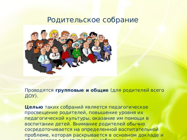 Родительское собрание Проводятся групповые и общие (для родителей всего ДОУ). Целью таких собраний является педагогическое просвещение родителей, повышение уровня их педагогической культуры, оказание им помощи в воспитании детей. Внимание родителей обычно сосредоточивается на определенной воспитательной проблеме, которая раскрывается в основном докладе и обсуждается в выступлениях собравшихся. 
