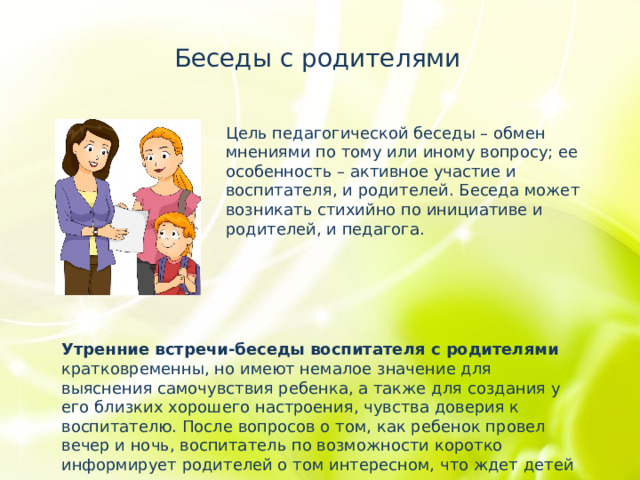 Беседы с родителями Цель педагогической беседы – обмен мнениями по тому или иному вопросу; ее особенность – активное участие и воспитателя, и родителей. Беседа может возникать стихийно по инициативе и родителей, и педагога. Утренние встречи-беседы воспитателя с родителями кратковременны, но имеют немалое значение для выяснения самочувствия ребенка, а также для создания у его близких хорошего настроения, чувства доверия к воспитателю. После вопросов о том, как ребенок провел вечер и ночь, воспитатель по возможности коротко информирует родителей о том интересном, что ждет детей сегодня. 