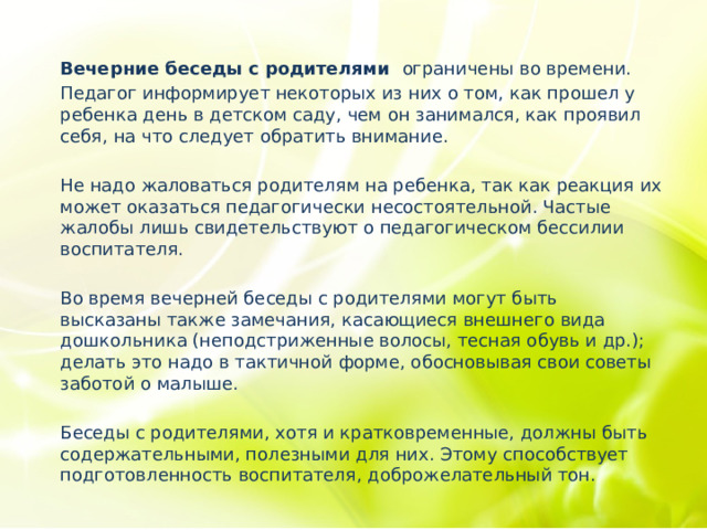 Вечерние беседы с родителями ограничены во времени. Педагог информирует некоторых из них о том, как прошел у ребенка день в детском саду, чем он занимался, как проявил себя, на что следует обратить внимание. Не надо жаловаться родителям на ребенка, так как реакция их может оказаться педагогически несостоятельной. Частые жалобы лишь свидетельствуют о педагогическом бессилии воспитателя. Во время вечерней беседы с родителями могут быть высказаны также замечания, касающиеся внешнего вида дошкольника (неподстриженные волосы, тесная обувь и др.); делать это надо в тактичной форме, обосновывая свои советы заботой о малыше. Беседы с родителями, хотя и кратковременные, должны быть содержательными, полезными для них. Этому способствует подготовленность воспитателя, доброжелательный тон. 