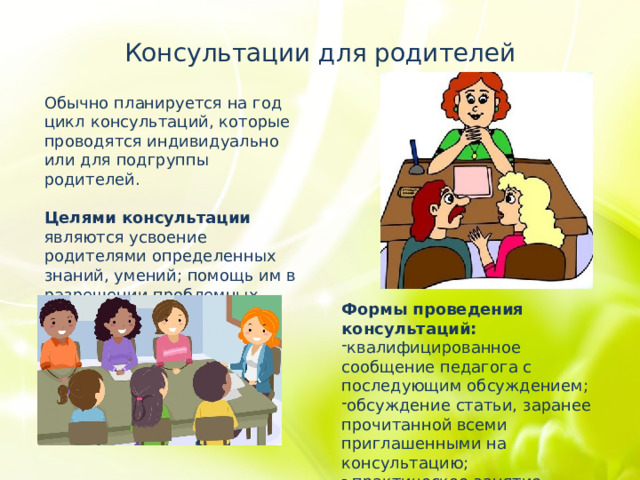 Консультации для родителей Обычно планируется на год цикл консультаций, которые проводятся индивидуально или для подгруппы родителей. Целями консультации являются усвоение родителями определенных знаний, умений; помощь им в разрешении проблемных вопросов. Формы проведения консультаций: квалифицированное сообщение педагога с последующим обсуждением; обсуждение статьи, заранее прочитанной всеми приглашенными на консультацию;  практическое занятие, например, на тему «Как научить ребёнка читать». 