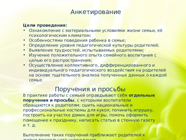 Анкетирование Цели проведения:   Ознакомление с материальными условиями жизни семьи, её психологическим климатом; Особенностями поведения ребенка в семье; Определение уровня педагогической культуры родителей; Выявление трудностей, испытываемых родителями; Изучение положительного опыта семейного воспитания с целью его распространения; Осуществление коллективного, дифференцированного и индивидуального педагогического воздействия на родителей на основе тщательного анализа полученных данных о каждой семье. Поручения и просьбы В практике работы с семьей оправдывают себя отдельные поручения и просьбы , с которыми воспитатели обращаются к родителям: сшить национальные и профессиональные костюмы для кукол, починить игрушку, построить на участке домик для игры, помочь оформить помещение к празднику, написать статью в стенную газету и т. д. Выполнение таких поручений приближает родителей к жизни дошкольного учреждения. 