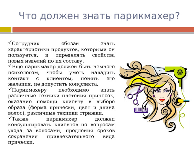 Что должен знать парикмахер? Сотрудник обязан знать характеристики продуктов, которыми он пользуется, и определять свойства новых изделий по их составу. Еще парикмахер должен быть немного психологом, чтобы уметь наладить контакт с клиентом, понять его желания, не допустить конфликта. Парикмахеру необходимо знать различные техники плетения причесок, оказание помощи клиенту в выборе образа (форма прически, цвет и длина волос), различные техники стрижки. Также парикмахер должен консультировать клиентов по вопросам ухода за волосами, продления сроков сохранения привлекательного вида прически. 