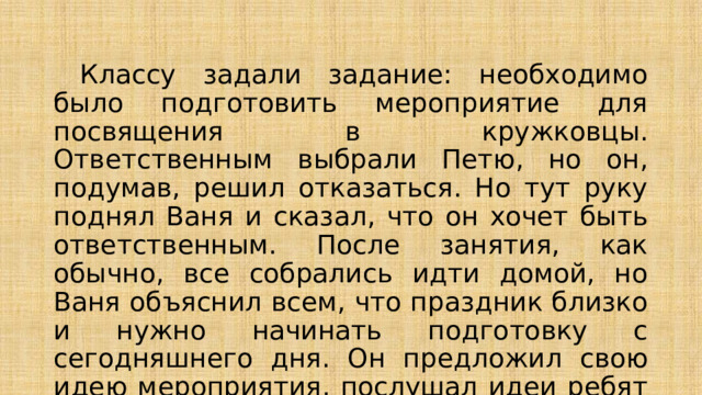  Классу задали задание: необходимо было подготовить мероприятие для посвящения в кружковцы. Ответственным выбрали Петю, но он, подумав, решил отказаться. Но тут руку поднял Ваня и сказал, что он хочет быть ответственным. После занятия, как обычно, все собрались идти домой, но Ваня объяснил всем, что праздник близко и нужно начинать подготовку с сегодняшнего дня. Он предложил свою идею мероприятия, послушал идеи ребят и они начали репетицию. 