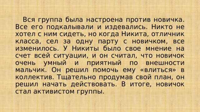  Вся группа была настроена против новичка. Все его подкалывали и издевались. Никто не хотел с ним сидеть, но когда Никита, отличник класса, сел за одну парту с новичком, все изменилось. У Никиты было свое мнение на счет всей ситуации, и он считал, что новичок очень умный и приятный по внешности мальчик. Он решил помочь ему «влиться» в коллектив. Тщательно продумав свой план, он решил начать действовать. В итоге, новичок стал активистом группы. 