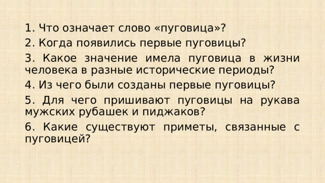 1. Что означает слово «пуговица»? 2. Когда появились первые пуговицы? 3. Какое значение имела пуговица в жизни человека в разные исторические периоды? 4. Из чего были созданы первые пуговицы? 5. Для чего пришивают пуговицы на рукава мужских рубашек и пиджаков? 6. Какие существуют приметы, связанные с пуговицей? 