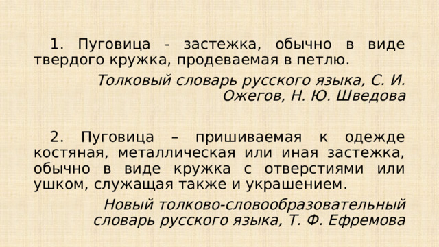  1. Пуговица - застежка, обычно в виде твердого кружка, продеваемая в петлю. Толковый словарь русского языка, С. И. Ожегов, Н. Ю. Шведова    2. Пуговица – пришиваемая к одежде костяная, металлическая или иная застежка, обычно в виде кружка с отверстиями или ушком, служащая также и украшением.   Новый толково-словообразовательный словарь русского языка, Т. Ф. Ефремова 
