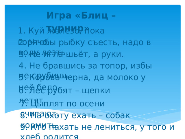 Игра «Блиц – турнир» 1. Куй железо, пока горячо. 2. Чтобы рыбку съесть, надо в воду лезть. 3. Не игла шьёт, а руки. 4. Не бравшись за топор, избы не срубишь. 5. Корова черна, да молоко у неё бело. 6. Лес рубят – щепки летят. 7. Цыплят по осени считают. 8. На охоту ехать – собак кормить. 9. Кто пахать не лениться, у того и хлеб родится. 