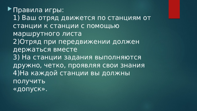 Правила игры:  1) Ваш отряд движется по станциям от станции к станции с помощью маршрутного листа  2)Отряд при передвижении должен держаться вместе  3) На станции задания выполняются дружно, четко, проявляя свои знания  4)На каждой станции вы должны получить  «допуск». 